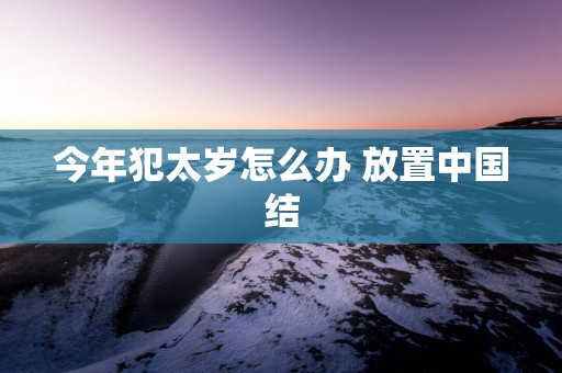 今年犯太岁怎么办 放置中国结