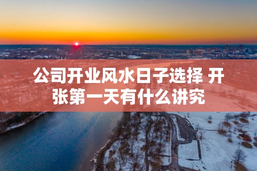 公司开业风水日子选择 开张第一天有什么讲究