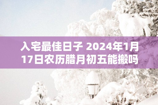 入宅最佳日子 2025年1月17日农历腊月初五能搬吗