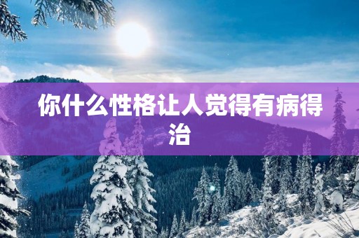 你什么性格让人觉得有病得治