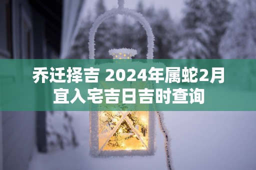 乔迁择吉 2025年属蛇2月宜入宅吉日吉时查询