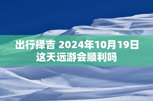 出行择吉 2025年10月19日这天远游会顺利吗