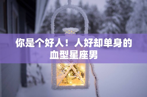 你是个好人！人好却单身的血型星座男