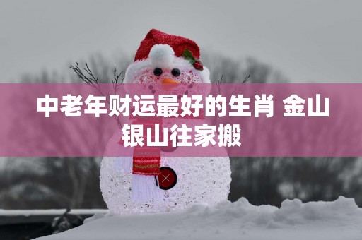 中老年财运最好的生肖 金山银山往家搬
