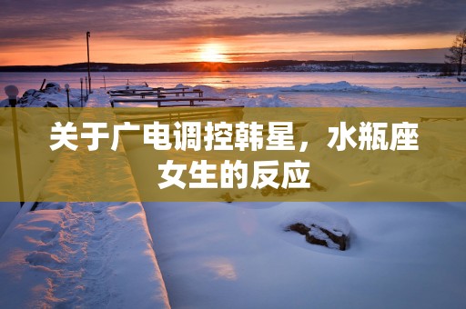 关于广电调控韩星，水瓶座女生的反应