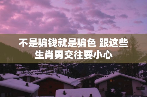 不是骗钱就是骗色 跟这些生肖男交往要小心