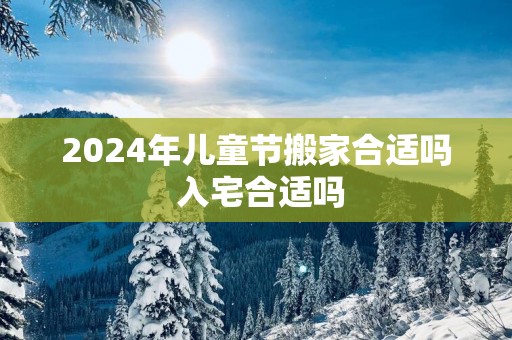 2024年儿童节搬家合适吗 入宅合适吗