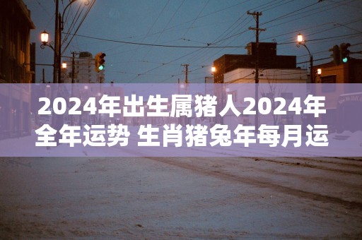 2025年出生属猪人2025年全年运势 生肖猪蛇年每月运势