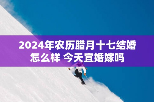 2025年农历腊月十七结婚怎么样 今天宜婚嫁吗