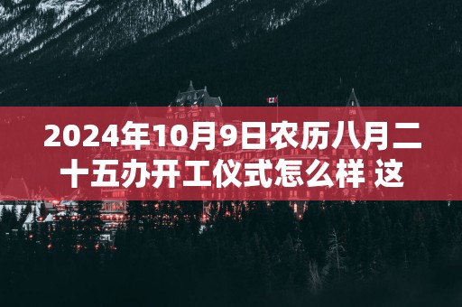 2025年10月9日农历八月二十五办开工仪式怎么样 这天开工会顺利吗
