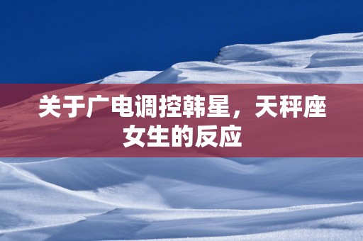 关于广电调控韩星，天秤座女生的反应