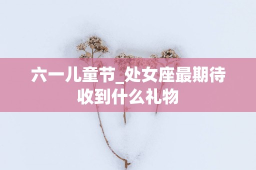 六一儿童节_处女座最期待收到什么礼物