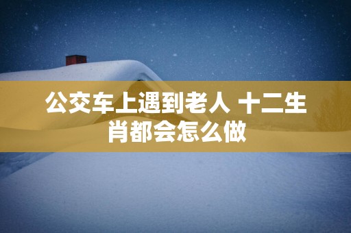 公交车上遇到老人 十二生肖都会怎么做
