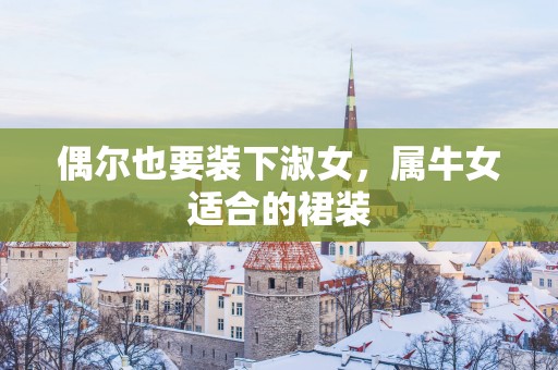 偶尔也要装下淑女，属牛女适合的裙装