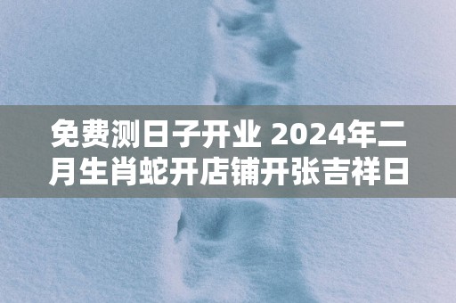 免费测日子开业 2025年二月生肖蛇开店铺开张吉祥日
