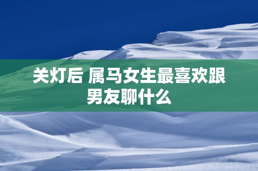 关灯后 属马女生最喜欢跟男友聊什么