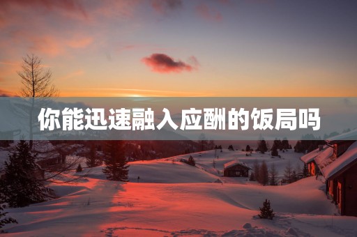 你能迅速融入应酬的饭局吗