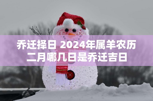 乔迁择日 2025年属羊农历二月哪几日是乔迁吉日