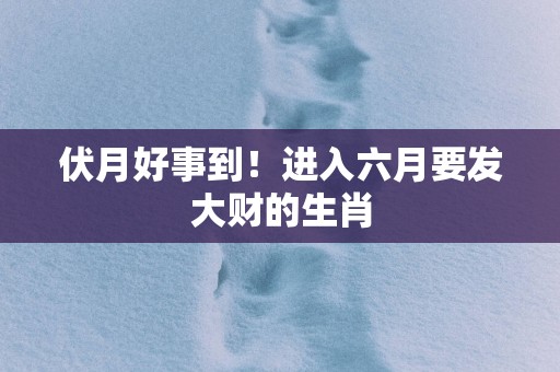 伏月好事到！进入六月要发大财的生肖