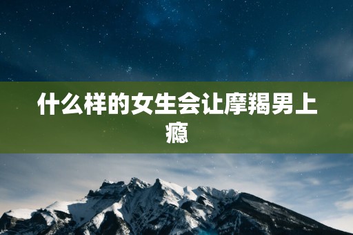 什么样的女生会让摩羯男上瘾