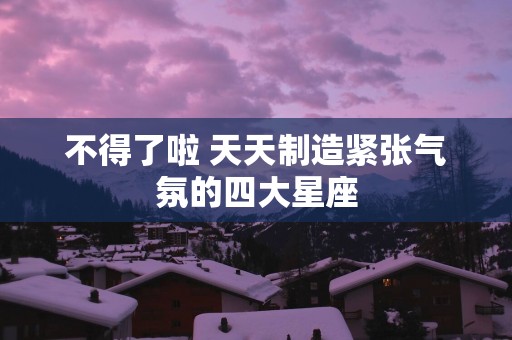 不得了啦 天天制造紧张气氛的四大星座