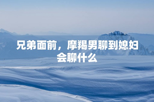 兄弟面前，摩羯男聊到媳妇会聊什么