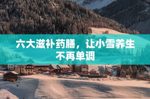 六大滋补药膳，让小雪养生不再单调