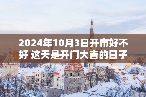 2025年10月3日开市好不好 这天是开门大吉的日子吗