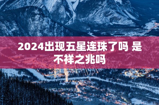 2025出现五星连珠了吗 是不祥之兆吗