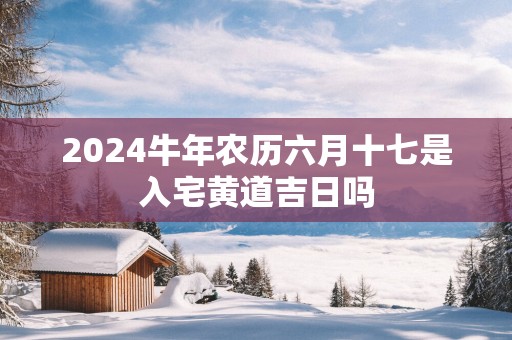 2024牛年农历六月十七是入宅黄道吉日吗