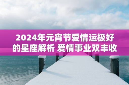 2025年元宵节爱情运极好的星座解析 爱情事业双丰收