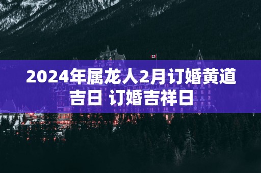 2025年属龙人2月订婚黄道吉日 订婚吉祥日