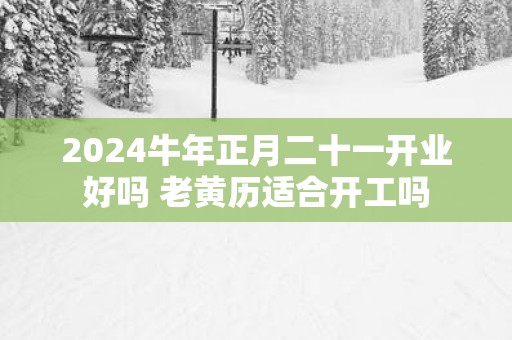 2025蛇年正月二十一开业好吗 老黄历适合开工吗