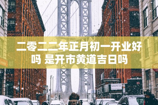 二零二二年正月初一开业好吗 是开市黄道吉日吗