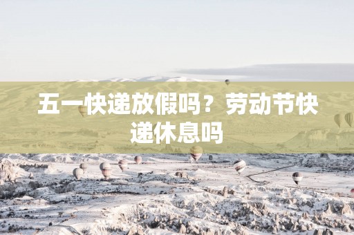 五一快递放假吗？劳动节快递休息吗