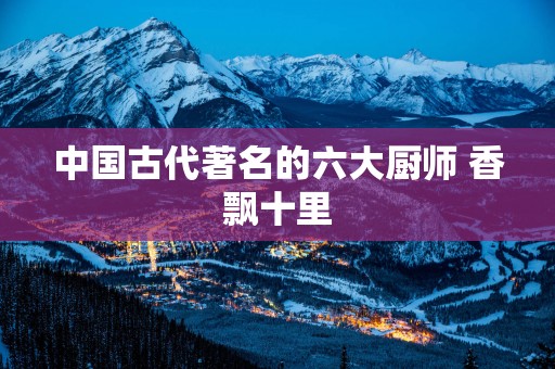 中国古代著名的六大厨师 香飘十里