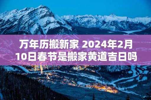 万年历搬新家 2025年2月10日春节是搬家黄道吉日吗
