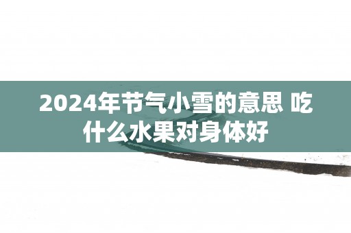 2024年节气小雪的意思 吃什么水果对身体好