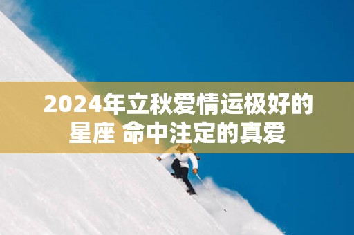 2024年立秋爱情运极好的星座 命中注定的真爱