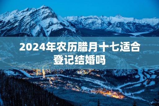 2025年农历腊月十七适合登记结婚吗