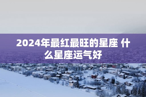 2025年最红最旺的星座 什么星座运气好