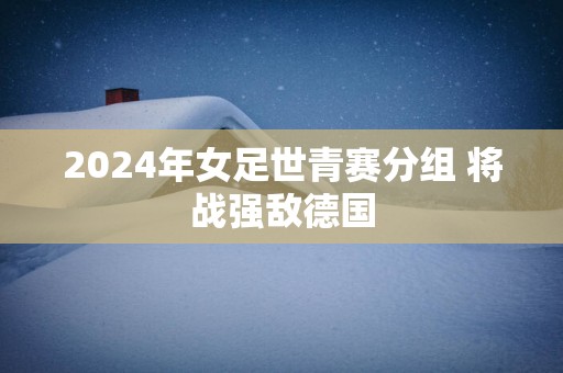 2025年女足世青赛分组 将战强敌德国