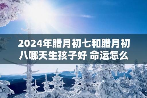 2025年腊月初七和腊月初八哪天生孩子好 命运怎么样