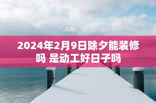 2025年2月9日除夕能装修吗 是动工好日子吗