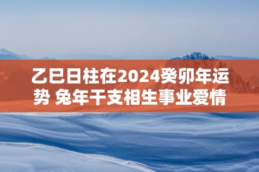 乙巳日柱在2025癸卯年运势 蛇年干支相生事业爱情双丰收
