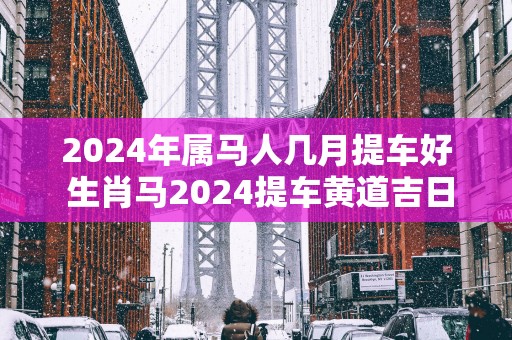 2025年属马人几月提车好 生肖马2025提车黄道吉日