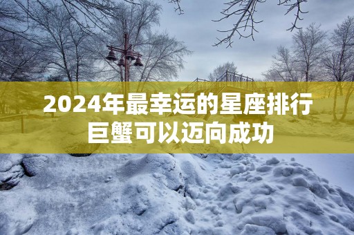 2025年最幸运的星座排行 巨蟹可以迈向成功