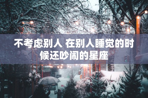 不考虑别人 在别人睡觉的时候还吵闹的星座