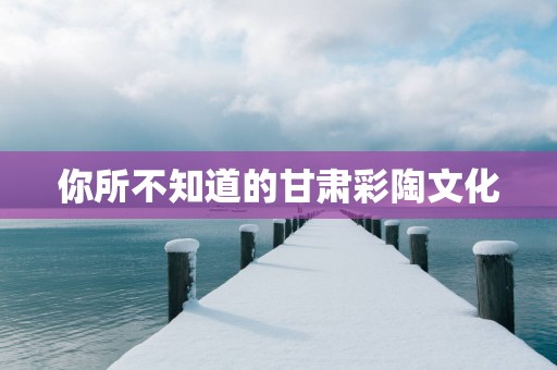 你所不知道的甘肃彩陶文化