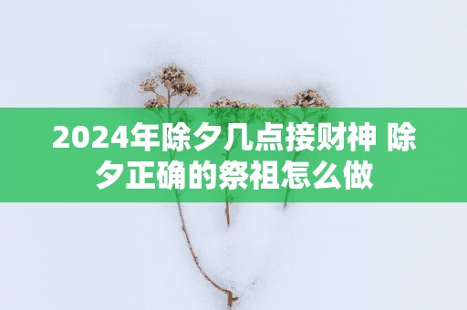 2025年除夕几点接财神 除夕正确的祭祖怎么做 2025年除夕几点接财神 除夕正确的祭祖怎么做